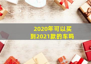 2020年可以买到2021款的车吗