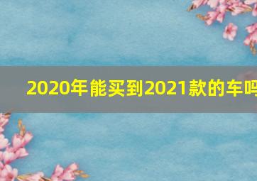 2020年能买到2021款的车吗