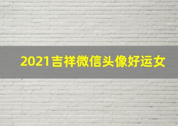 2021吉祥微信头像好运女