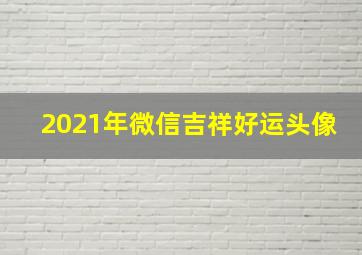 2021年微信吉祥好运头像