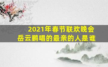 2021年春节联欢晚会岳云鹏唱的最亲的人是谁