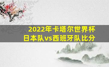 2022年卡塔尔世界杯日本队vs西班牙队比分