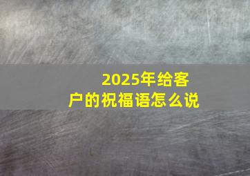 2025年给客户的祝福语怎么说