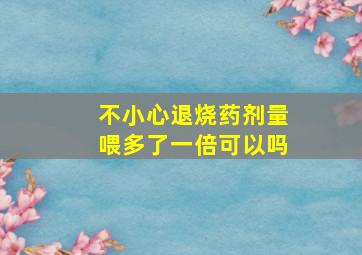 不小心退烧药剂量喂多了一倍可以吗