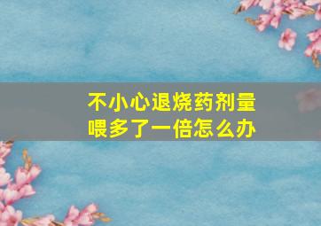 不小心退烧药剂量喂多了一倍怎么办