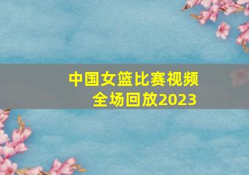 中国女篮比赛视频全场回放2023