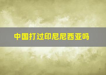 中国打过印尼尼西亚吗