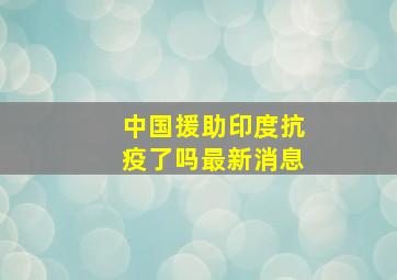 中国援助印度抗疫了吗最新消息