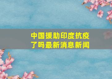 中国援助印度抗疫了吗最新消息新闻