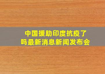 中国援助印度抗疫了吗最新消息新闻发布会