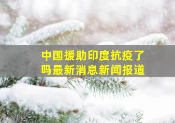 中国援助印度抗疫了吗最新消息新闻报道