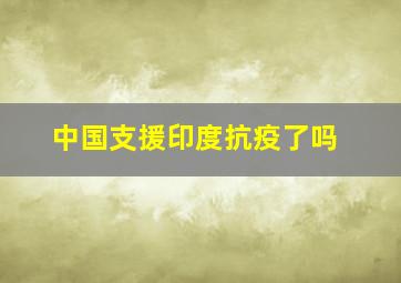 中国支援印度抗疫了吗