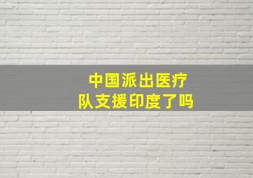 中国派出医疗队支援印度了吗