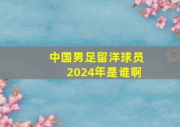 中国男足留洋球员2024年是谁啊