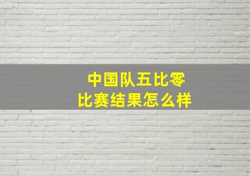 中国队五比零比赛结果怎么样