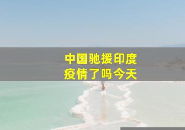 中国驰援印度疫情了吗今天