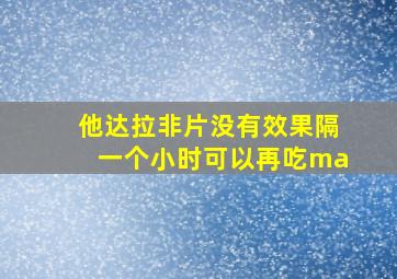 他达拉非片没有效果隔一个小时可以再吃ma