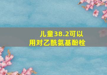 儿童38.2可以用对乙酰氨基酚栓