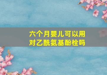 六个月婴儿可以用对乙酰氨基酚栓吗