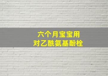 六个月宝宝用对乙酰氨基酚栓