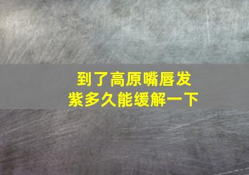 到了高原嘴唇发紫多久能缓解一下