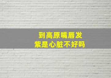 到高原嘴唇发紫是心脏不好吗