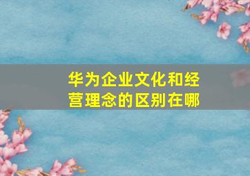 华为企业文化和经营理念的区别在哪