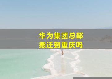 华为集团总部搬迁到重庆吗