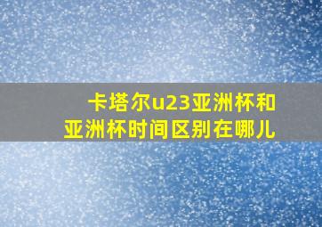 卡塔尔u23亚洲杯和亚洲杯时间区别在哪儿