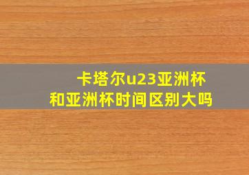 卡塔尔u23亚洲杯和亚洲杯时间区别大吗