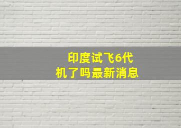 印度试飞6代机了吗最新消息