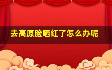 去高原脸晒红了怎么办呢