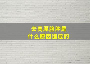 去高原脸肿是什么原因造成的