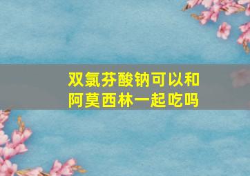 双氯芬酸钠可以和阿莫西林一起吃吗