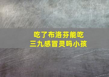 吃了布洛芬能吃三九感冒灵吗小孩