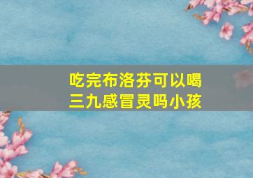 吃完布洛芬可以喝三九感冒灵吗小孩