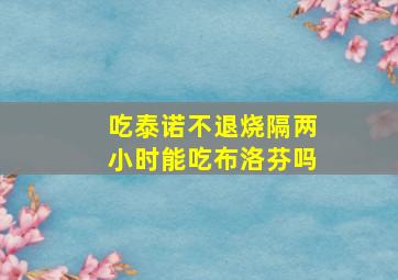 吃泰诺不退烧隔两小时能吃布洛芬吗