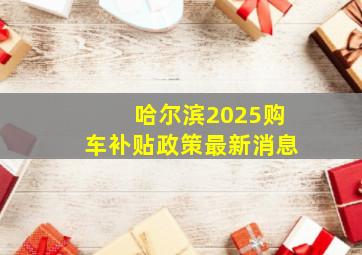 哈尔滨2025购车补贴政策最新消息