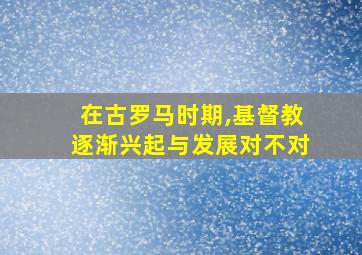 在古罗马时期,基督教逐渐兴起与发展对不对