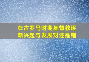 在古罗马时期基督教逐渐兴起与发展对还是错