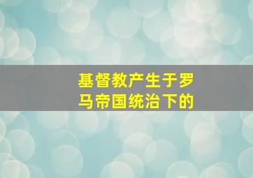 基督教产生于罗马帝国统治下的