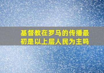 基督教在罗马的传播最初是以上层人民为主吗