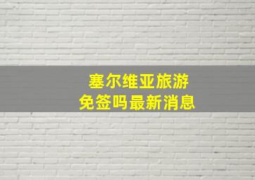 塞尔维亚旅游免签吗最新消息