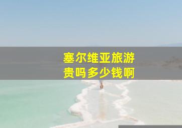 塞尔维亚旅游贵吗多少钱啊