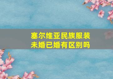 塞尔维亚民族服装未婚已婚有区别吗