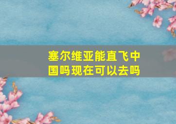 塞尔维亚能直飞中国吗现在可以去吗