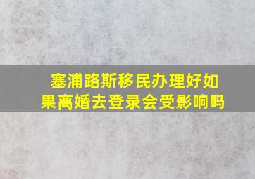 塞浦路斯移民办理好如果离婚去登录会受影响吗