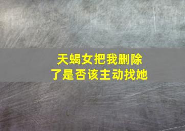 天蝎女把我删除了是否该主动找她