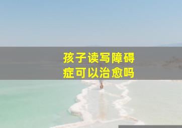 孩子读写障碍症可以治愈吗