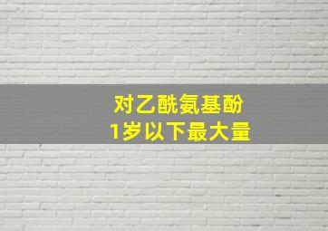 对乙酰氨基酚1岁以下最大量